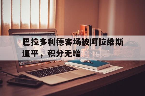 关于巴拉多利德客场被阿拉维斯逼平，积分无增的信息