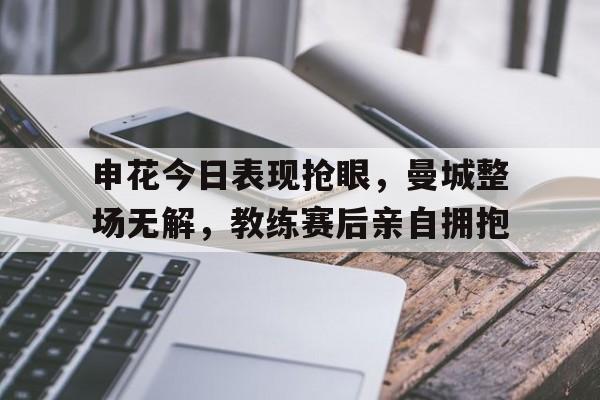 申花今日表现抢眼，曼城整场无解，教练赛后亲自拥抱